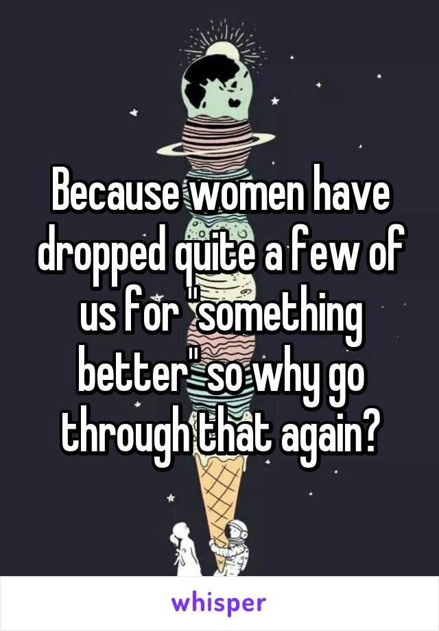 Because women have dropped quite a few of us for "something better" so why go through that again?