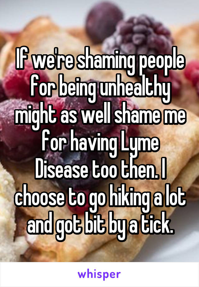 If we're shaming people for being unhealthy might as well shame me for having Lyme Disease too then. I choose to go hiking a lot and got bit by a tick.