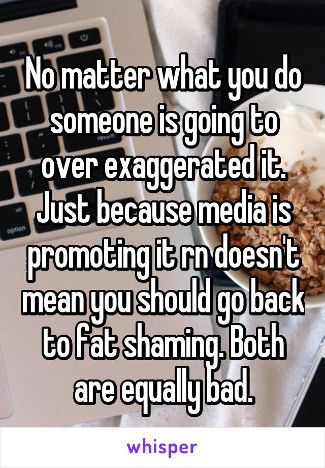 No matter what you do someone is going to over exaggerated it. Just because media is promoting it rn doesn't mean you should go back to fat shaming. Both are equally bad.