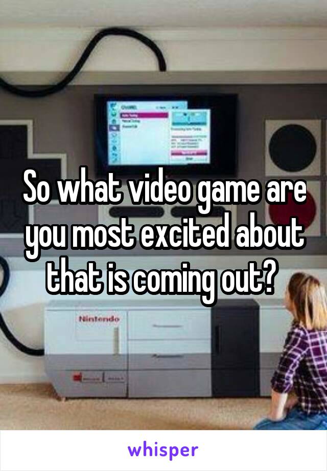 So what video game are you most excited about that is coming out? 