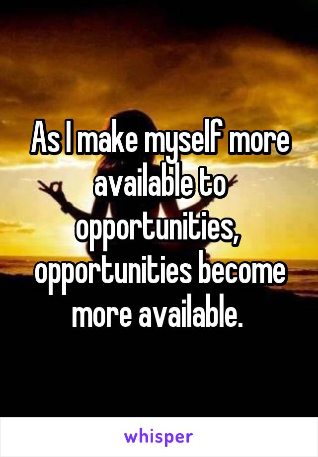 As I make myself more available to opportunities,  opportunities become more available. 