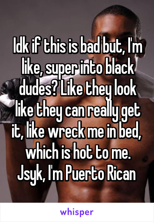 Idk if this is bad but, I'm like, super into black dudes? Like they look like they can really get it, like wreck me in bed,  which is hot to me. Jsyk, I'm Puerto Rican 