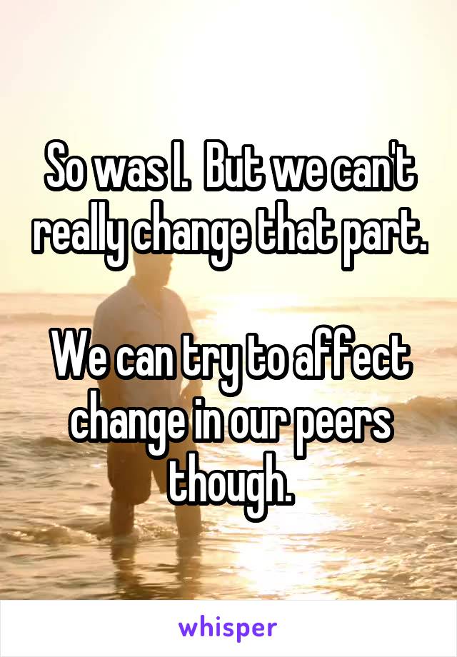 So was I.  But we can't really change that part.

We can try to affect change in our peers though.