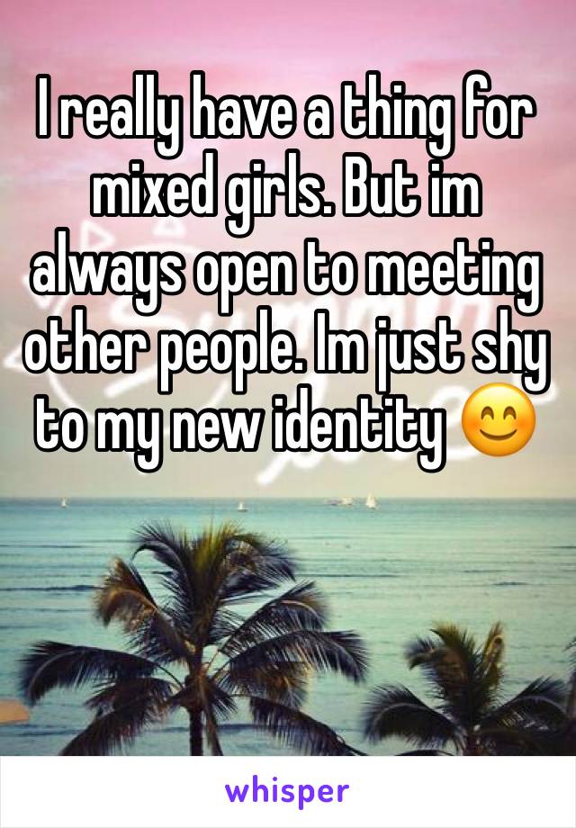 I really have a thing for mixed girls. But im always open to meeting other people. Im just shy to my new identity 😊