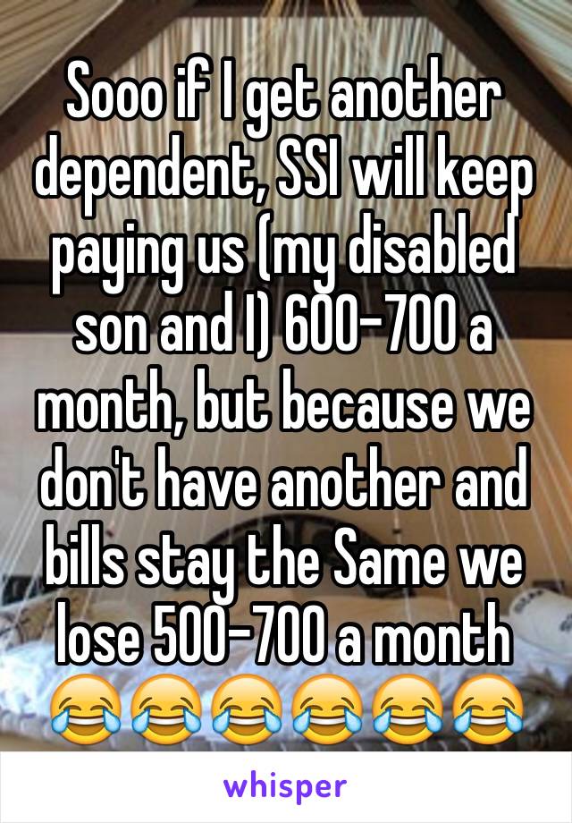 Sooo if I get another dependent, SSI will keep paying us (my disabled son and I) 600-700 a month, but because we don't have another and bills stay the Same we lose 500-700 a month 😂😂😂😂😂😂 