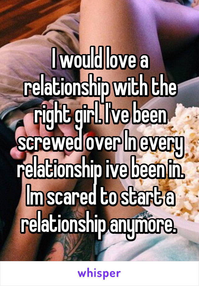 I would love a relationship with the right girl. I've been screwed over In every relationship ive been in. Im scared to start a relationship anymore. 