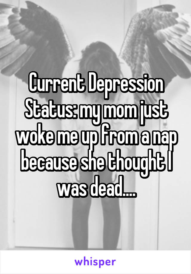 Current Depression Status: my mom just woke me up from a nap because she thought I was dead....