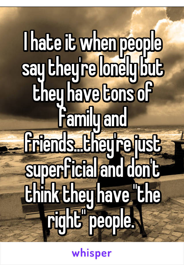 I hate it when people say they're lonely but they have tons of family and friends...they're just superficial and don't think they have "the right" people. 