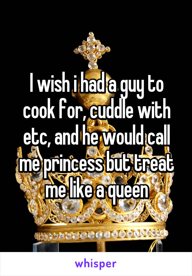 I wish i had a guy to cook for, cuddle with etc, and he would call me princess but treat me like a queen