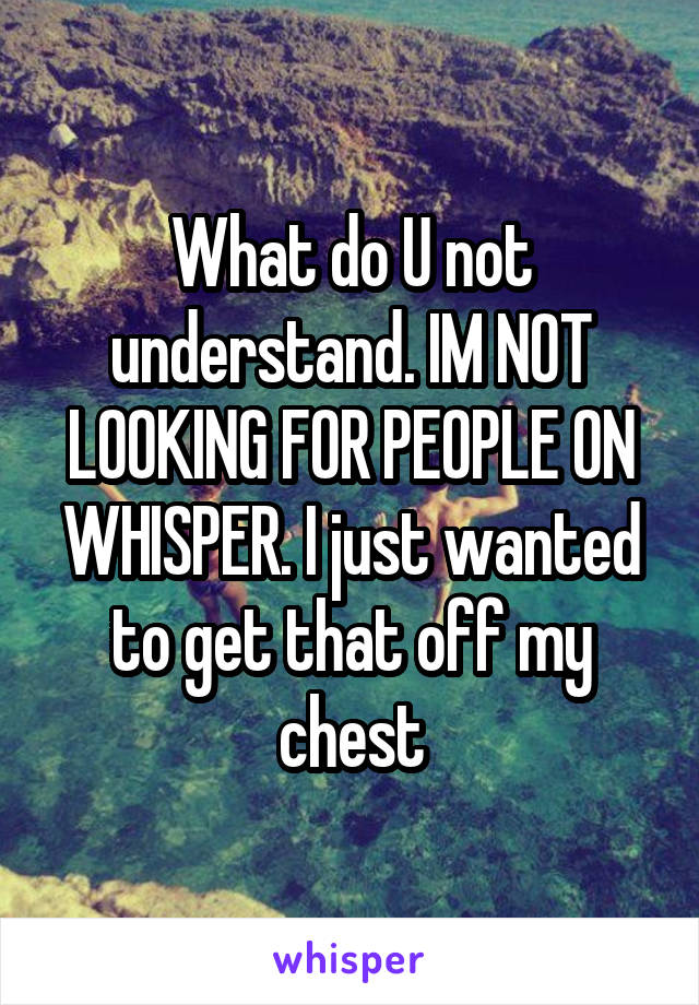 What do U not understand. IM NOT LOOKING FOR PEOPLE ON WHISPER. I just wanted to get that off my chest