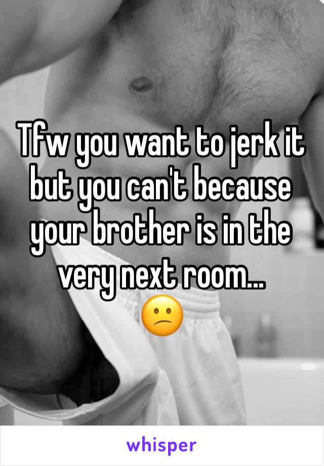 Tfw you want to jerk it but you can't because your brother is in the very next room...
😕