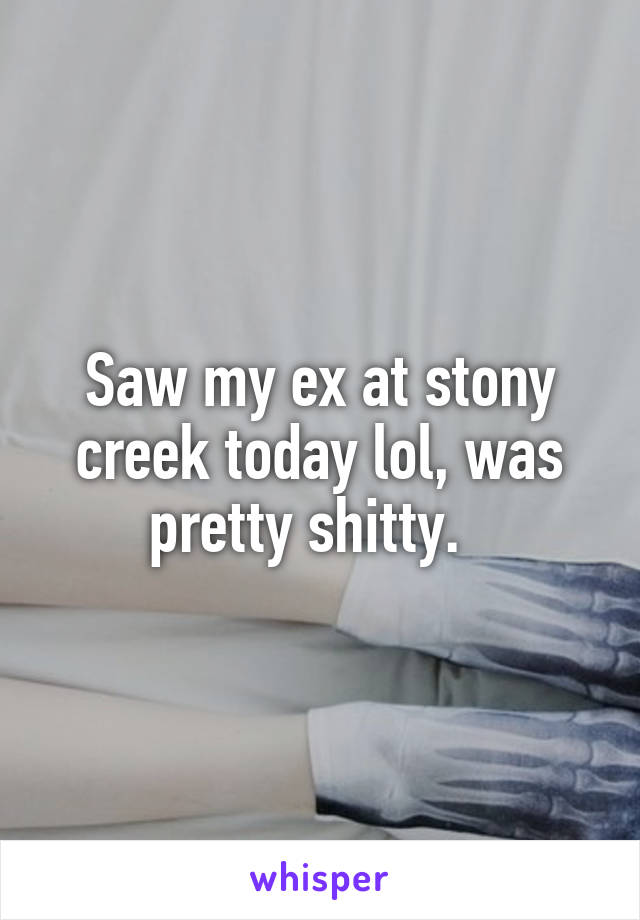 Saw my ex at stony creek today lol, was pretty shitty.  