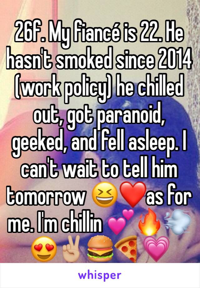 26f. My fiancé is 22. He hasn't smoked since 2014 (work policy) he chilled out, got paranoid, geeked, and fell asleep. I can't wait to tell him tomorrow 😆❤️as for me. I'm chillin 💕🔥💨😍✌🏼🍔🍕💗