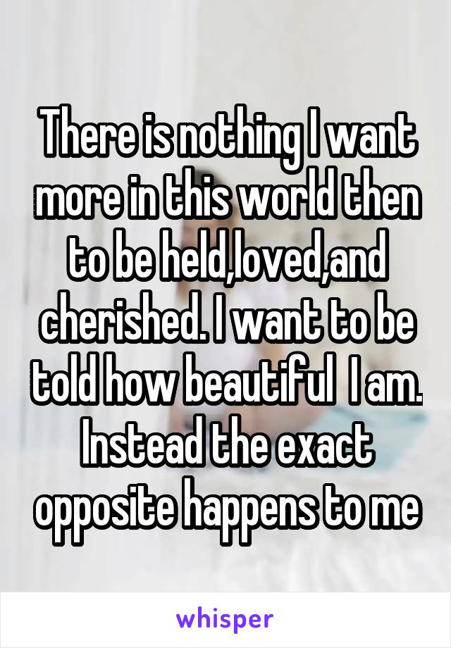 There is nothing I want more in this world then to be held,loved,and cherished. I want to be told how beautiful  I am. Instead the exact opposite happens to me