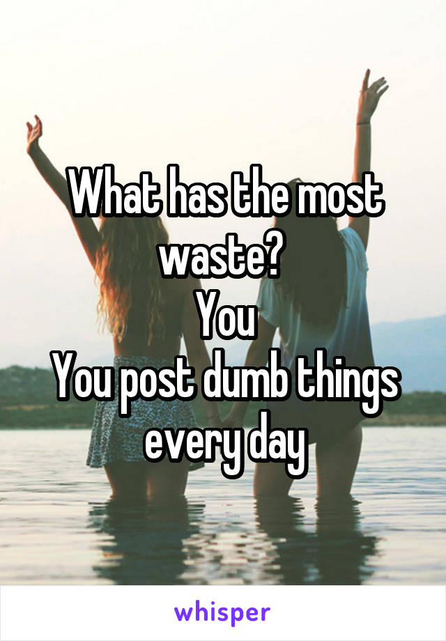 What has the most waste? 
You
You post dumb things every day