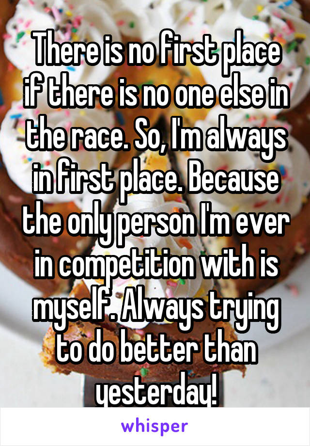 There is no first place if there is no one else in the race. So, I'm always in first place. Because the only person I'm ever in competition with is myself. Always trying to do better than yesterday!