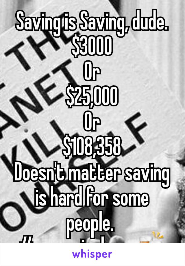 Saving is Saving, dude.
$3000
Or
$25,000
Or
$108,358
Doesn't matter saving is hard for some people. 
 #pennypinchers 🍻