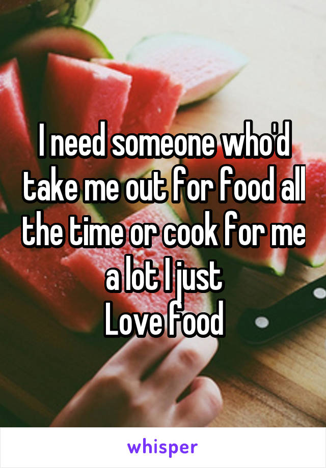 I need someone who'd take me out for food all the time or cook for me a lot I just
Love food