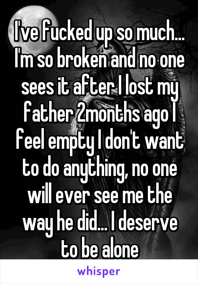 I've fucked up so much... I'm so broken and no one sees it after I lost my father 2months ago I feel empty I don't want to do anything, no one will ever see me the way he did... I deserve to be alone