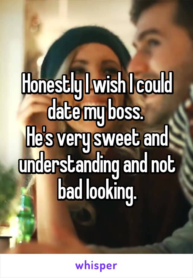 Honestly I wish I could date my boss. 
He's very sweet and understanding and not bad looking.