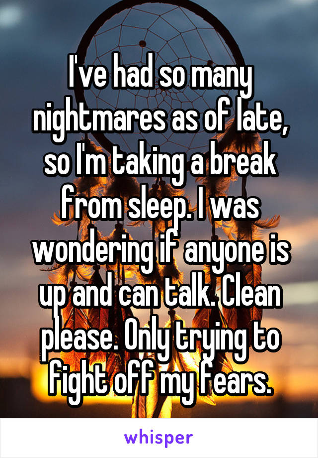 I've had so many nightmares as of late, so I'm taking a break from sleep. I was wondering if anyone is up and can talk. Clean please. Only trying to fight off my fears.