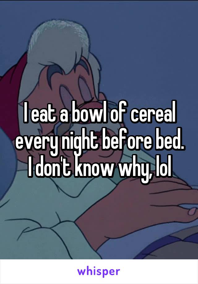 I eat a bowl of cereal every night before bed. I don't know why, lol