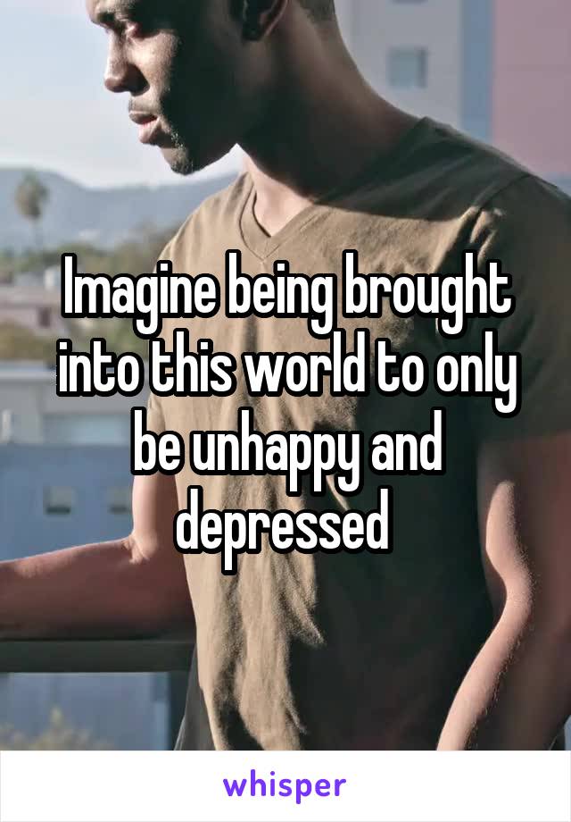 Imagine being brought into this world to only be unhappy and depressed 