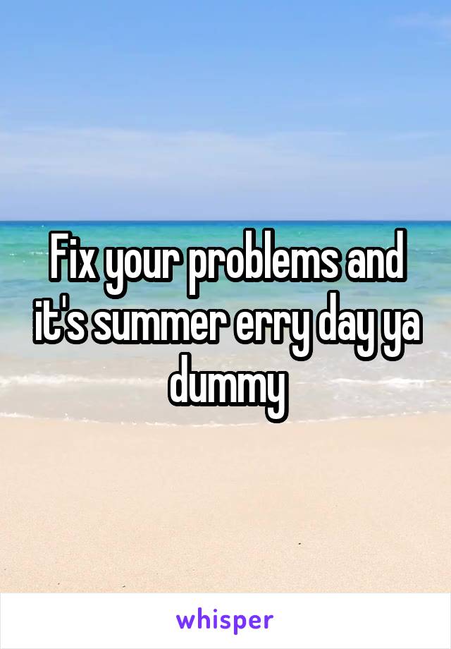 Fix your problems and it's summer erry day ya dummy