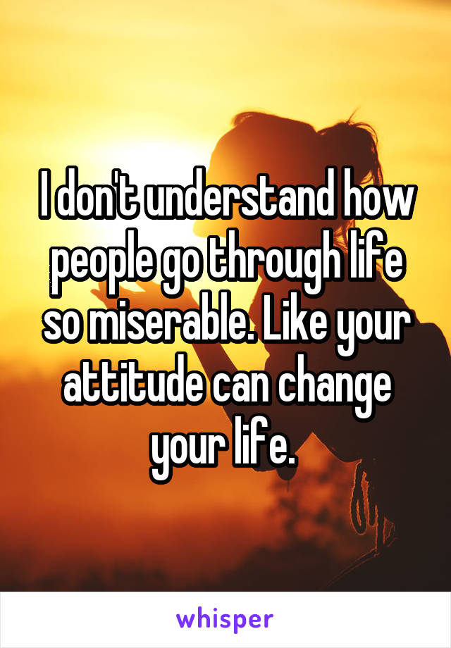 I don't understand how people go through life so miserable. Like your attitude can change your life. 