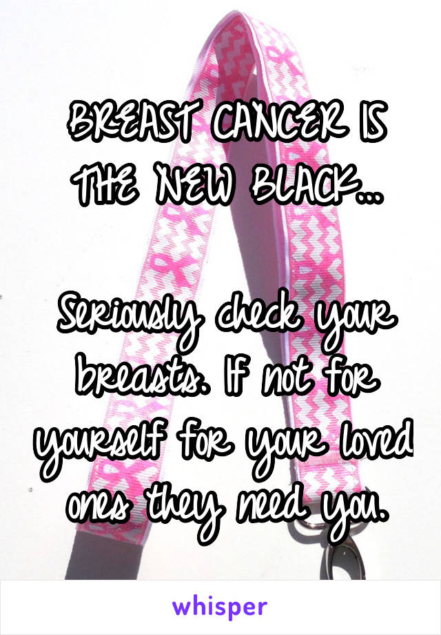 BREAST CANCER IS THE NEW BLACK...

Seriously check your breasts. If not for yourself for your loved ones they need you.