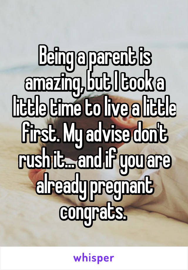 Being a parent is amazing, but I took a little time to live a little first. My advise don't rush it... and if you are already pregnant congrats. 