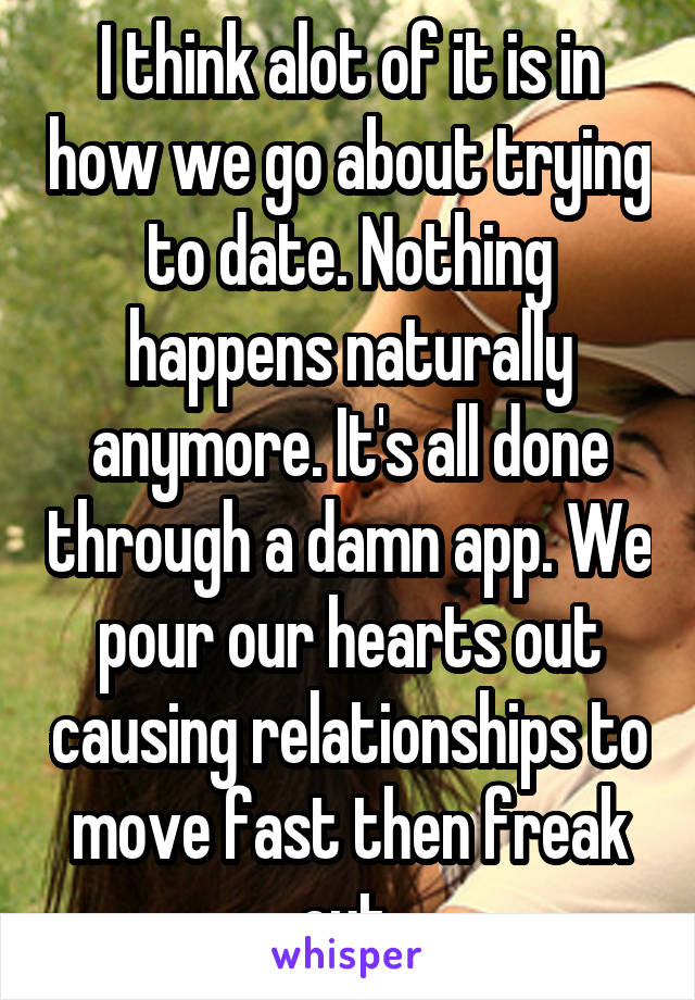 I think alot of it is in how we go about trying to date. Nothing happens naturally anymore. It's all done through a damn app. We pour our hearts out causing relationships to move fast then freak out.