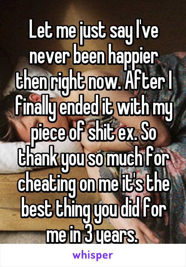 Let me just say I've never been happier then right now. After I finally ended it with my piece of shit ex. So thank you so much for cheating on me it's the best thing you did for me in 3 years. 