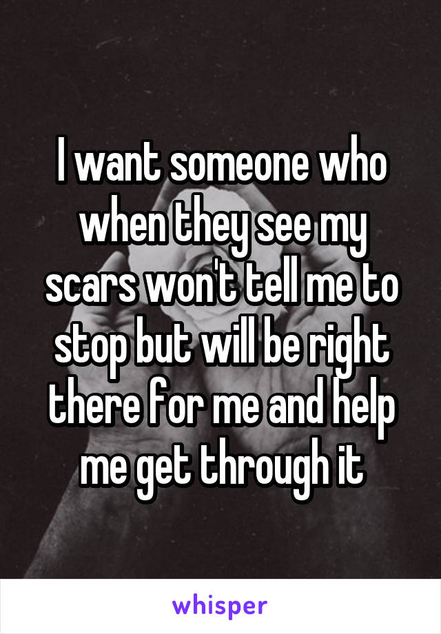 I want someone who when they see my scars won't tell me to stop but will be right there for me and help me get through it