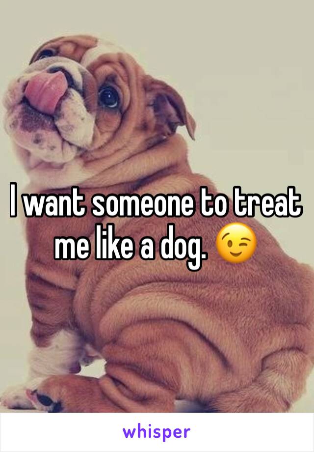 I want someone to treat me like a dog. 😉