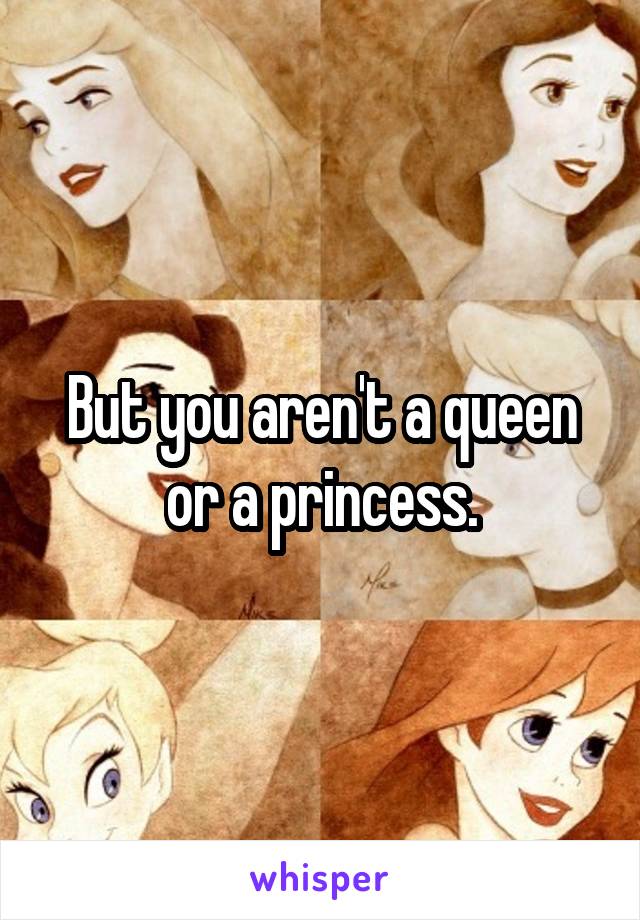 But you aren't a queen or a princess.