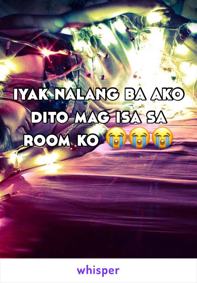 iyak nalang ba ako dito mag isa sa room ko 😭😭😭