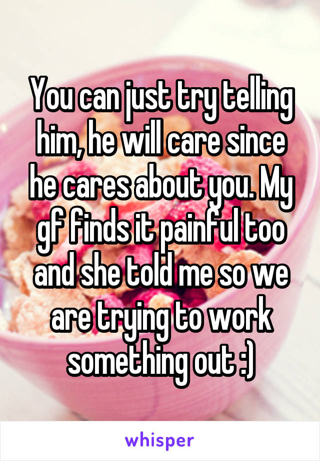 You can just try telling him, he will care since he cares about you. My gf finds it painful too and she told me so we are trying to work something out :)