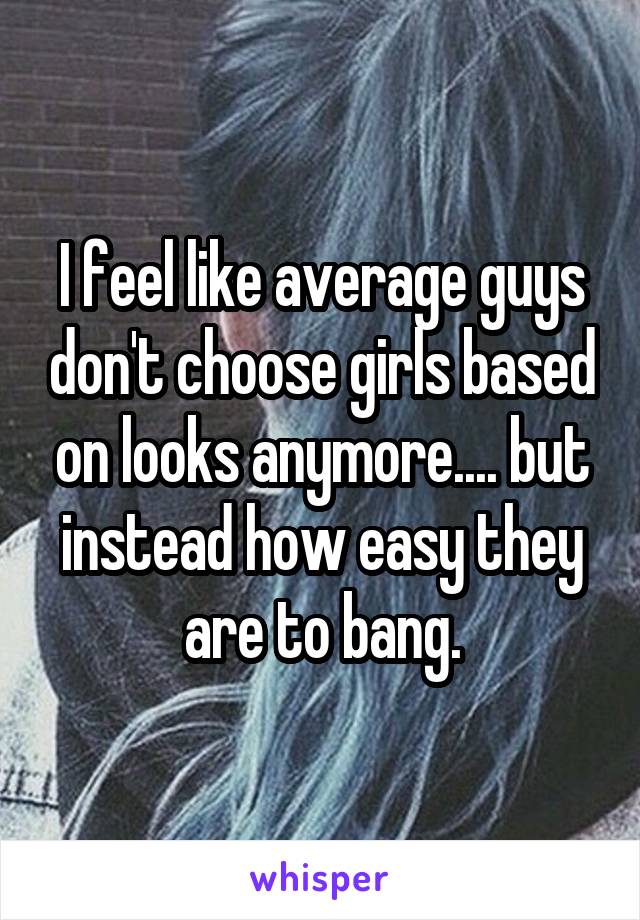 I feel like average guys don't choose girls based on looks anymore.... but instead how easy they are to bang.