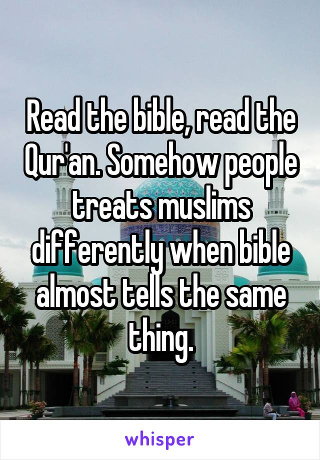 Read the bible, read the Qur'an. Somehow people treats muslims differently when bible almost tells the same thing.