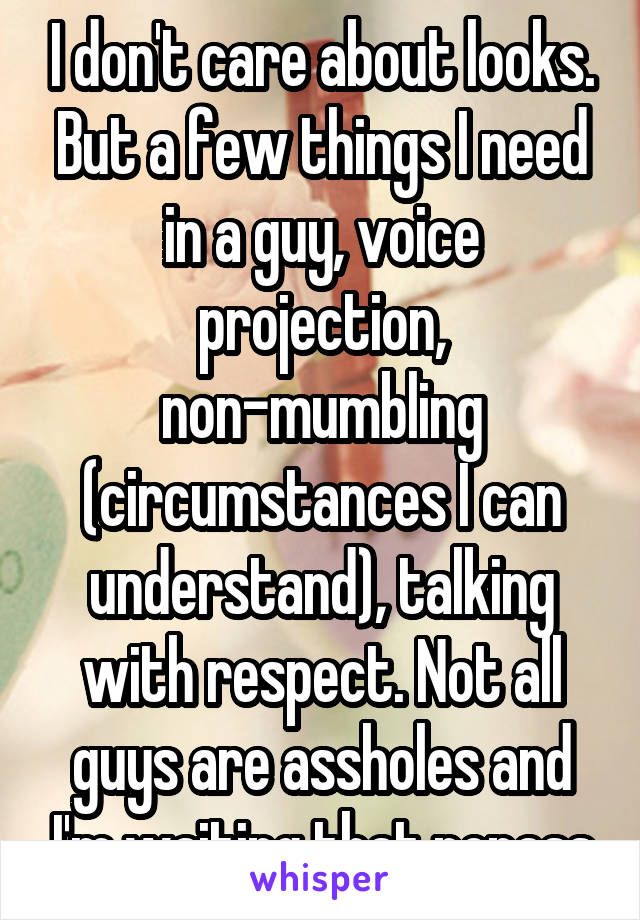 I don't care about looks. But a few things I need in a guy, voice projection, non-mumbling (circumstances I can understand), talking with respect. Not all guys are assholes and I'm waiting that nonass