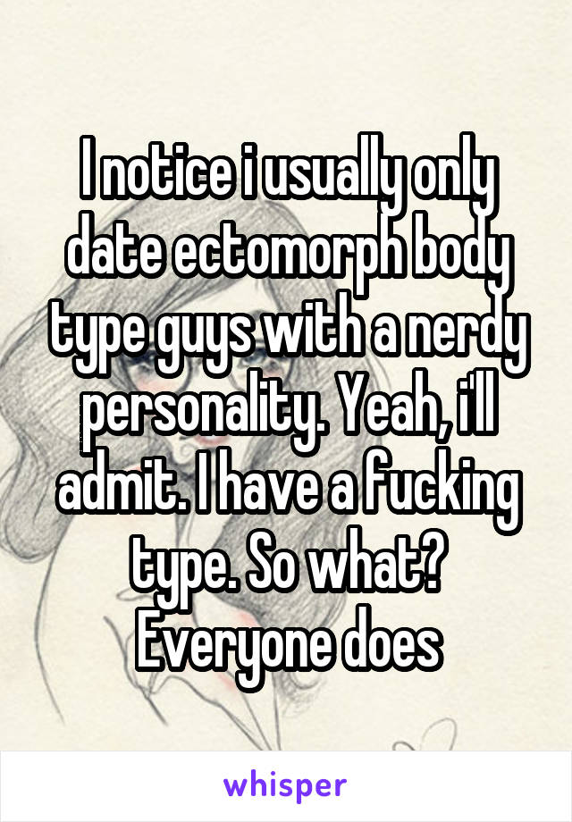 I notice i usually only date ectomorph body type guys with a nerdy personality. Yeah, i'll admit. I have a fucking type. So what? Everyone does