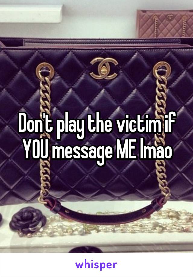 Don't play the victim if YOU message ME lmao