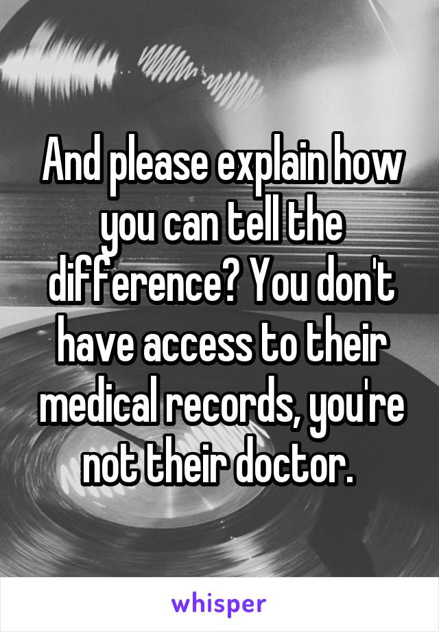 And please explain how you can tell the difference? You don't have access to their medical records, you're not their doctor. 