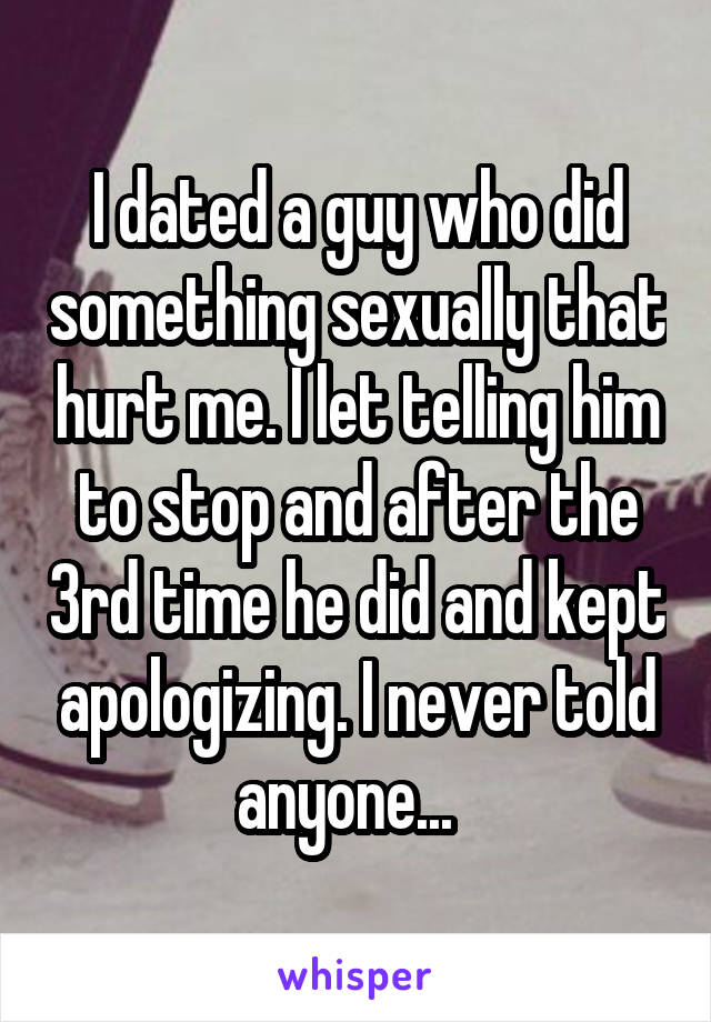 I dated a guy who did something sexually that hurt me. I let telling him to stop and after the 3rd time he did and kept apologizing. I never told anyone...  