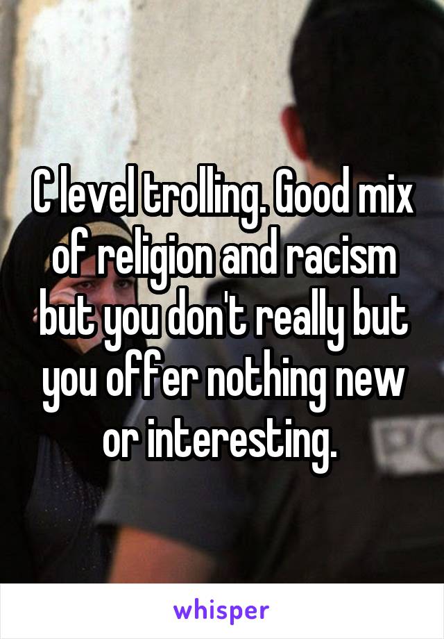 C level trolling. Good mix of religion and racism but you don't really but you offer nothing new or interesting. 