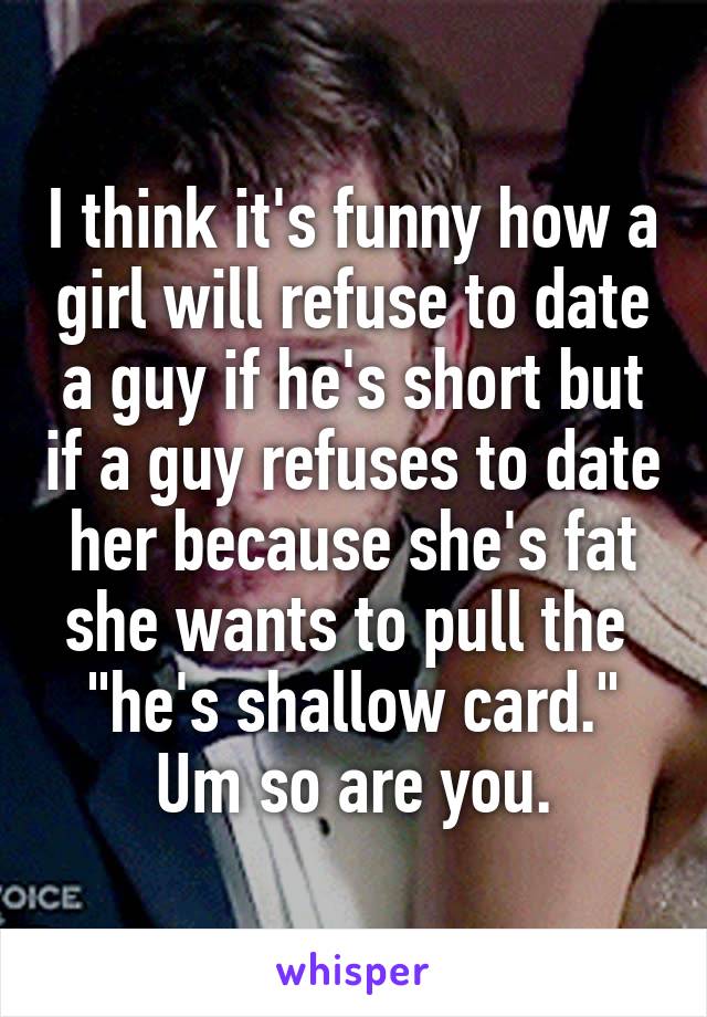 I think it's funny how a girl will refuse to date a guy if he's short but if a guy refuses to date her because she's fat she wants to pull the  "he's shallow card." Um so are you.