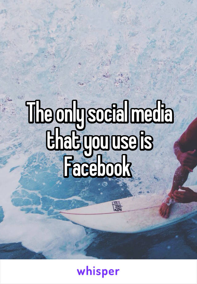 The only social media that you use is Facebook 