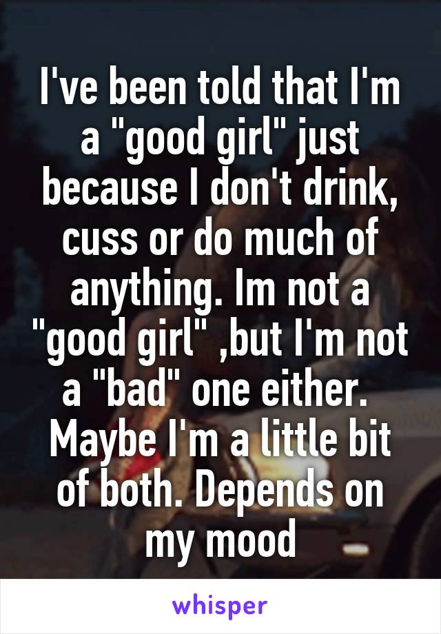 I've been told that I'm a "good girl" just because I don't drink, cuss or do much of anything. Im not a "good girl" ,but I'm not a "bad" one either.  Maybe I'm a little bit of both. Depends on my mood