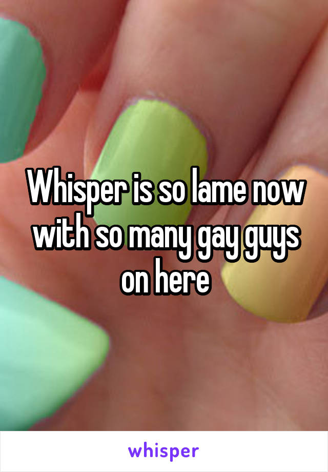 Whisper is so lame now with so many gay guys on here